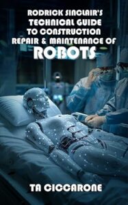 Rodrick Sinclair’s Technical Guide To Construction, Maintenance And Repair Of Robots